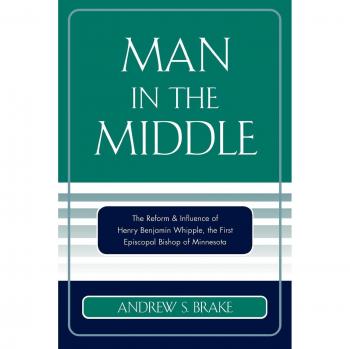Man in the Middle: The Reform & Influence Of Henry Benjamin Whipple, The First Episcopal Bishop Of Minnesota: The Reform & Influence of Henry ... the first Episcopal Bishop of Minnesota