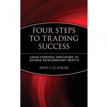 Four Steps to Trading Success : Using Everyday Indicators to Achieve Extraordinary Profits, by John F. Clayburg