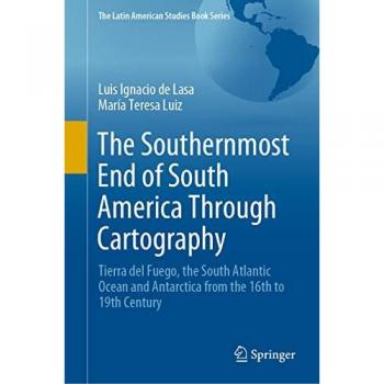 The Southernmost End of South America Through Cartography: Tierra del Fuego, the South Atlantic Ocean and Antarctica from the 16th to 19th Century (The Latin American Studies Book Series)