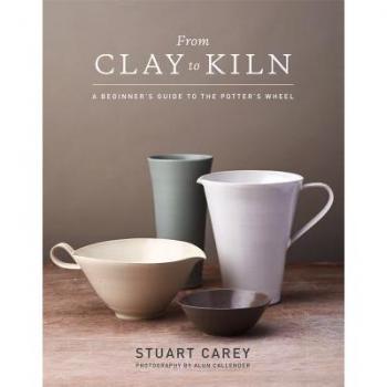 From Clay to Kiln A Beginners Guide to the Potters Wheel by Stuart Carey & By photographer Alun Callender