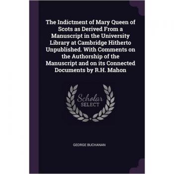 The Indictment of Mary Queen of Scots as Derived From a Manuscript in the University Library at Cambridge Hitherto Unpublished. With Comments on the A