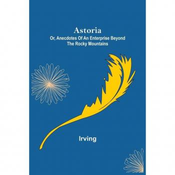 Irving: Astoria; Or, Anecdotes of an Enterprise Beyond the Rocky Mountains
