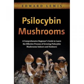 Psilocybin Mushrooms: A Comprehensive Beginner's Guide to Learn the Effective Process of Growing Psilocybin Mushrooms Indoors and Outdoors