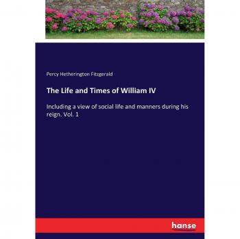 The Life and Times of William IV: Including a view of social life and manners during his reign. Vol. 1