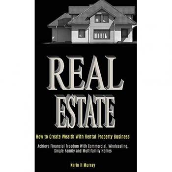 Real Estate: How to Create Wealth With Rental Property Business (Achieve Financial Freedom With Commercial, Wholesaling, Single Family and Multifamily Homes)