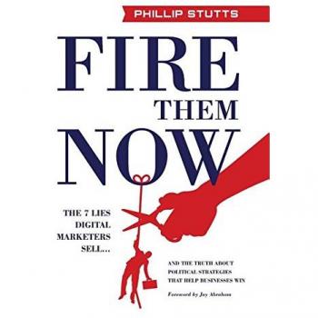 Fire Them Now: The 7 Lies Digital Marketers Sell...And the Truth about Political Strategies that Help Businesses Win