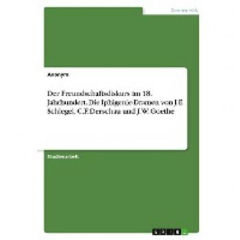 Der Freundschaftsdiskurs im 18. Jahrhundert. Die Iphigenie-Dramen von J.E. Schlegel, C.F. Derschau und J.W. Goethe
