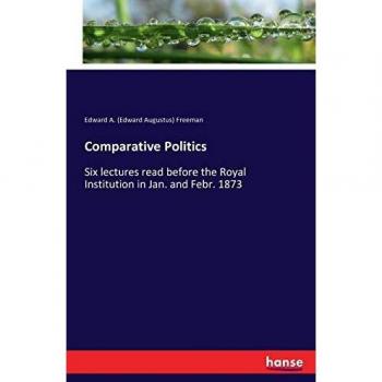 Comparative Politics: Six lectures read before the Royal Institution in Jan. and Febr. 1873