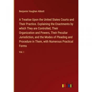 A Treatise Upon the United States Courts and Their Practice. Explaining the Enactments by which They are Controlled Their Organization and Powers Their Peculiar Jurisdiction and the Modes of Pleading and Procedure in Them with Numerous Practical Forms