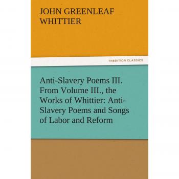 Anti-Slavery Poems III. From Volume III., the Works of Whittier: Anti-Slavery Poems and Songs of Labor and Reform (TREDITION CLASSICS)