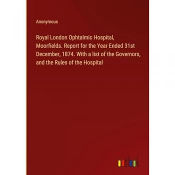 Royal London Ophtalmic Hospital, Moorfields. Report for the Year Ended 31st December, 1874. With a list of the Governors, and the Rules of the Hospital