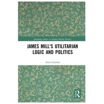 James Mill's Utilitarian Logic and Politics (Routledge Studies in Modern British History)