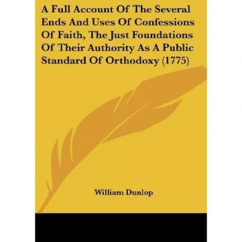 A Full Account Of The Several Ends And Uses Of Confessions Of Faith, The Just Foundations Of Their Authority As A Public Standard Of Orthodoxy (1775)