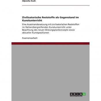 Zivilisatorische Reststoffe als Gegenstand im Kunstunterricht: Eine Auseinandersetzung mit zivilisatorischen Reststoffen im fächerübergreifenden ... sowie aktueller Kunstpositionen