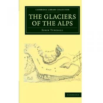 The Glaciers of the ALPS: Being a Narrative of Excursions and Ascents, an Account of the Origin and Phenomena of Glaciers and an Exposition of the ... Library Collection