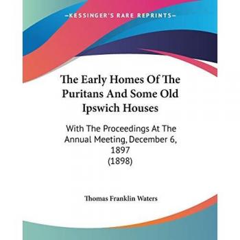 The Early Homes of the Puritans and Some Old Ipswich Houses: With the Proceedings at the Annual Meeting, December 6, 1897 (1898)