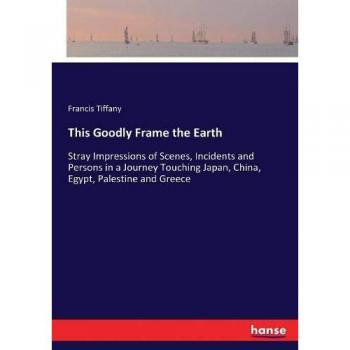 This Goodly Frame the Earth: Stray Impressions of Scenes, Incidents and Persons in a Journey Touching Japan, China, Egypt, Palestine and Greece