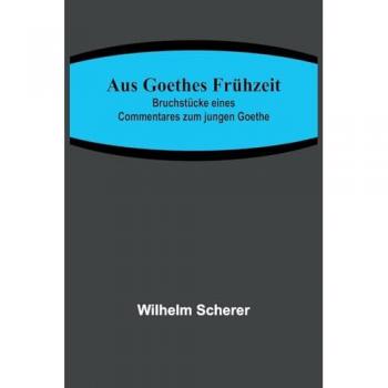 Scherer, Wilhelm: Aus Goethes Frühzeit; Bruchstücke eines Commentares zum jungen Goethe