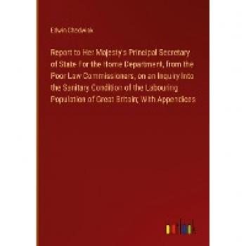 Report to Her Majesty's Principal Secretary of State For the Home Department, from the Poor Law Commissioners, on an Inquiry Into the Sanitary ... Population of Great Britain; With Appendices