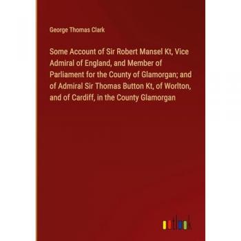 Clark, George Thomas: Some Account of Sir Robert Mansel Kt, Vice Admiral of England, and Member of Parliament for the County of Glamorgan; and of Admiral Sir Thomas Button Kt, of Worlton, and of Cardiff, in the County Glamorgan