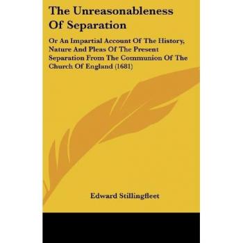 The Unreasonableness Of Separation: Or An Impartial Account Of The History, Nature And Pleas Of The Present Separation From The Communion Of The Church Of England (1681)
