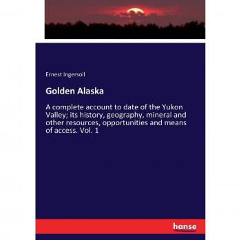 Golden Alaska: A complete account to date of the Yukon Valley; its history, geography, mineral and other resources, opportunities and means of access. Vol. 1