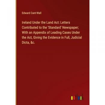 Ireland Under the Land Act: Letters Contributed to the 'Standard' Newspaper; With an Appendix of Leading Cases Under the Act Giving the Evidence in Full Judicial Dicta &c.