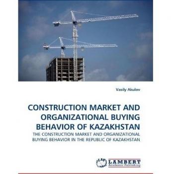 CONSTRUCTION MARKET AND ORGANIZATIONAL BUYING BEHAVIOR OF KAZAKHSTAN: THE CONSTRUCTION MARKET AND ORGANIZATIONAL BUYING BEHAVIOR IN THE REPUBLIC OF KAZAKHSTAN