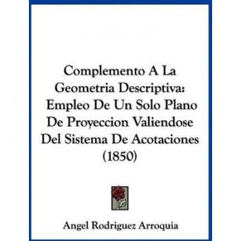 Complemento A La Geometria Descriptiva: Empleo De Un Solo Plano De Proyeccion Valiendose Del Sistema De Acotaciones (1850)