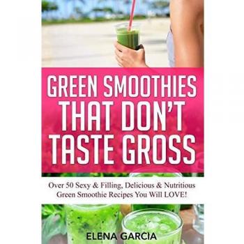 Green Smoothies That Don't Taste Gross: Over 50 Sexy & Filling, Delicious & Nutritious Green Smoothie Recipes You Will LOVE!