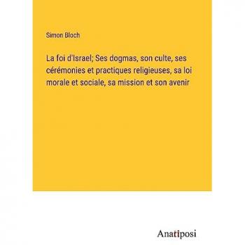 La foi d'Israel; Ses dogmas, son culte, ses cérémonies et practiques religieuses, sa loi morale et sociale, sa mission et son avenir