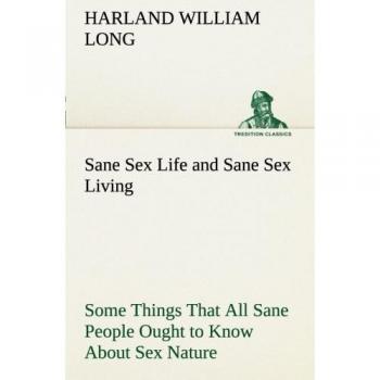 Sane Sex Life and Sane Sex Living Some Things That All Sane People Ought to Know About Sex Nature and Sex Functioning Its Place in the Economy of ... and Righteous Exercise