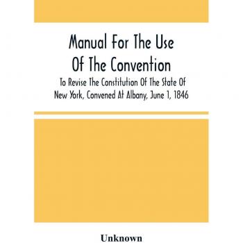 Unknown: Manual For The Use Of The Convention To Revise The Constitution Of The State Of New York, Convened At Albany, June 1, 1846. Prepared Pursuant To Order Of The Convention, By The Secretaries, Under Supervision Of A Select Committee