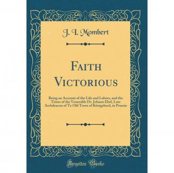 Faith Victorious: Being an Account of the Life and Labors, and the Times of the Venerable Dr. Johann Ebel, Late Archdeacon of Te Old Town of Königsberd, in Prussia