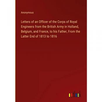 Letters of an Officer of the Corps of Royal Engineers from the British Army in Holland, Belgium, and France, to his Father, From the Latter End of 1813 to 1816