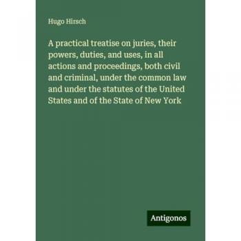 A practical treatise on juries, their powers, duties, and uses, in all actions and proceedings, both civil and criminal, under the common law and ... United States and of the State of New York