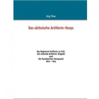 Das sächsische Artillerie-Korps: Das Regiment Artillerie zu Fuß, die reitende Artillerie-Brigade und die Handwerker-Kompanie