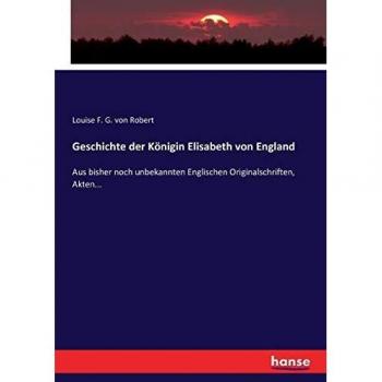 Geschichte der Königin Elisabeth von England: Aus bisher noch unbekannten Englischen Originalschriften, Akten...