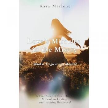 Love’s Miracles in the Misery: How Love used Near Death to Awaken Me to a Life of Miracles and True Freedom