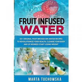 Fruit Infused Water: 50+ Original Fruit Infused SPA Water Recipes to Revolutionize Your Health, Cleanse Your Body and