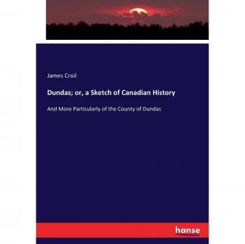 Dundas; or, a Sketch of Canadian History: And More Particularly of the County of Dundas