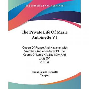 The Private Life Of Marie Antoinette V1: Queen Of France And Navarre, With Sketches And Anecdotes Of The Courts Of Louis XIV, Louis XV, And Louis XVI (1883)