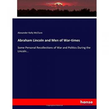 Abraham Lincoln and Men of War-times: Some Personal Recollections of War and Politics During the Lincoln...