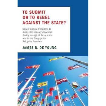 To Submit or to Rebel against the State?: Seven Biblical Principles to Guide Christians Everywhere During an Age of Revolution and in the Struggle for Religious Freedom