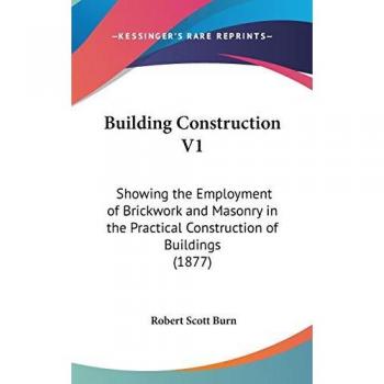 Building Construction V1: Showing The Employment Of Brickwork And Masonry In The Practical Construction Of Buildings (1877)
