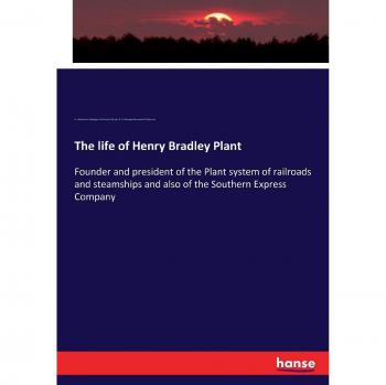 The life of Henry Bradley Plant: Founder and president of the Plant system of railroads and steamships and also of the Southern Express Company