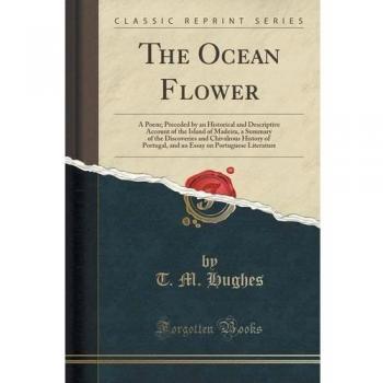 The Ocean Flower: A Poem; Preceded by an Historical and Descriptive Account of the Island of Madeira, a Summary of the Discoveries and Chivalrous ... on Portuguese Literature (Classic Reprint)