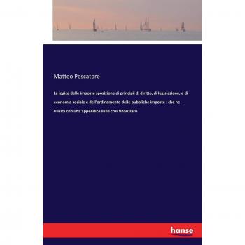 La logica delle imposte sposizione di principii di diritto, di legislazione, e di economia sociale e dell'ordinamento delle pubbliche imposte : che ne risulta con una appendice sulle crisi finanziaris