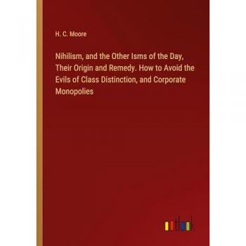 Nihilism and the Other Isms of the Day Their Origin and Remedy. How to Avoid the Evils of Class Distinction and Corporate Monopolies