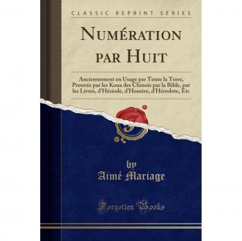 Numération par Huit: Anciennement en Usage par Toute la Terre, Prouvée par les Koua des Chinois par la Bible, par les Livres, d'Hésiode, d'Homère, d'Hérodote, Etc